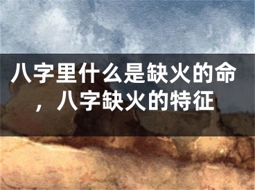 八字里什么是缺火的命，八字缺火的特征