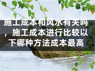 施工成本和风水有关吗，施工成本进行比较以下哪种方法成本最高