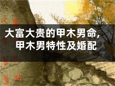 大富大贵的甲木男命,甲木男特性及婚配