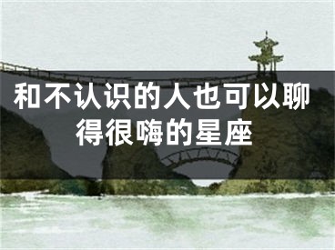 和不认识的人也可以聊得很嗨的星座