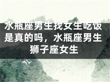 水瓶座男生找女生吃饭是真的吗，水瓶座男生狮子座女生