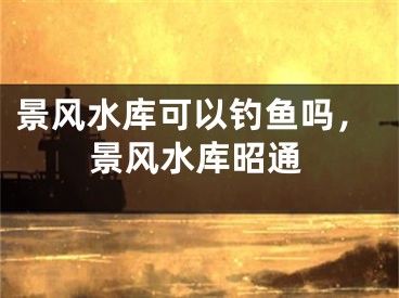 景风水库可以钓鱼吗，景风水库昭通