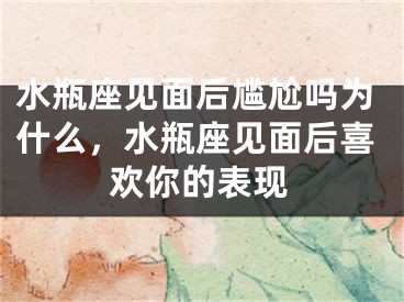 水瓶座见面后尴尬吗为什么，水瓶座见面后喜欢你的表现
