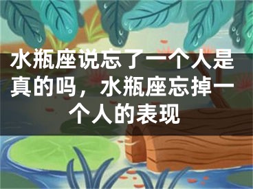 水瓶座说忘了一个人是真的吗，水瓶座忘掉一个人的表现
