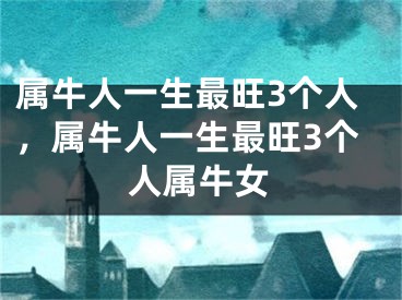 属牛人一生最旺3个人，属牛人一生最旺3个人属牛女