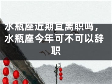 水瓶座近期宜离职吗，水瓶座今年可不可以辞职