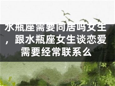 水瓶座需要同居吗女生，跟水瓶座女生谈恋爱需要经常联系么