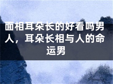 面相耳朵长的好看吗男人，耳朵长相与人的命运男