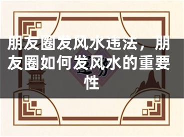 朋友圈发风水违法，朋友圈如何发风水的重要性