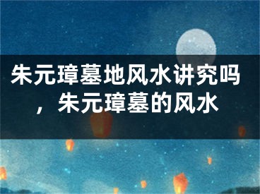 朱元璋墓地风水讲究吗，朱元璋墓的风水