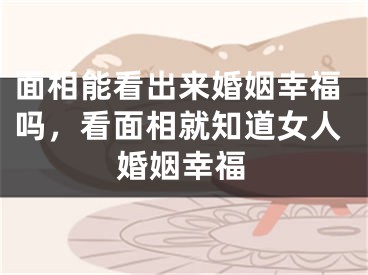 面相能看出来婚姻幸福吗，看面相就知道女人婚姻幸福