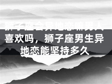 狮子座会异地恋嘛男人喜欢吗，狮子座男生异地恋能坚持多久