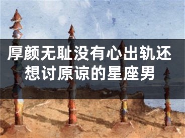 厚颜无耻没有心出轨还想讨原谅的星座男