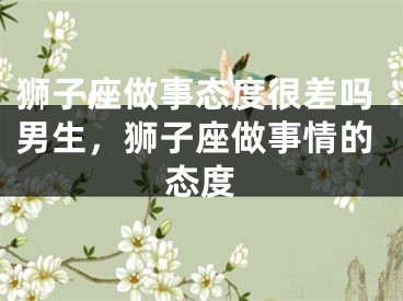 狮子座做事态度很差吗男生，狮子座做事情的态度