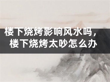 楼下烧烤影响风水吗，楼下烧烤太吵怎么办