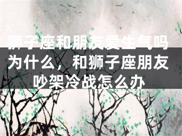 狮子座和朋友爱生气吗为什么，和狮子座朋友吵架冷战怎么办