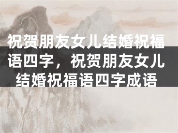 祝贺朋友女儿结婚祝福语四字,祝贺朋友女儿结婚祝福语四字成语