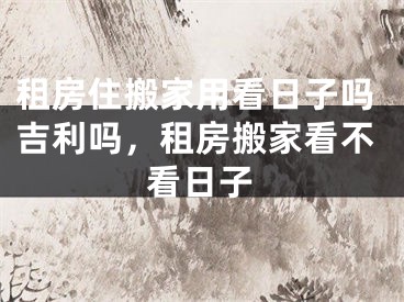 租房住搬家用看日子吗吉利吗，租房搬家看不看日子
