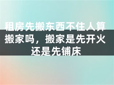 租房先搬东西不住人算搬家吗，搬家是先开火还是先铺床