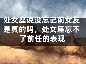 处女座说没忘记前女友是真的吗,处女座忘不了前任的表现