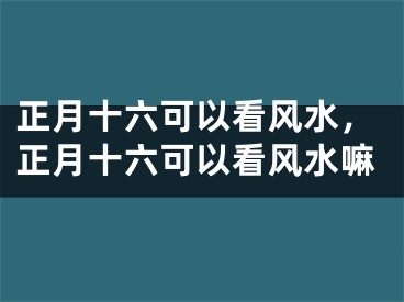 正月十六可以看风水，正月十六可以看风水嘛