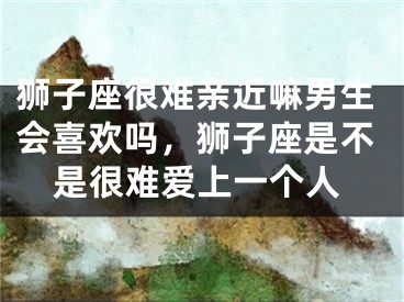 狮子座很难亲近嘛男生会喜欢吗，狮子座是不是很难爱上一个人