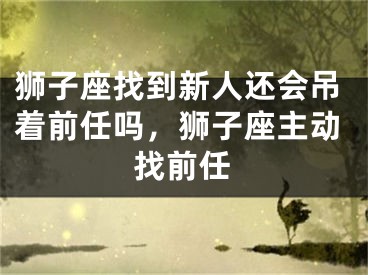 狮子座找到新人还会吊着前任吗，狮子座主动找前任