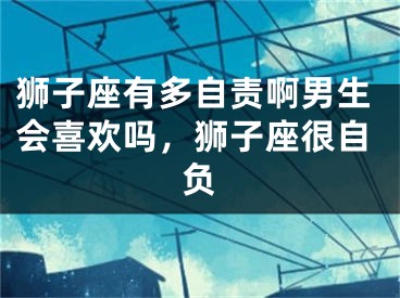 狮子座有多自责啊男生会喜欢吗，狮子座很自负