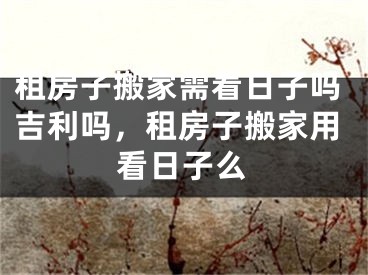 租房子搬家需看日子吗吉利吗，租房子搬家用看日子么