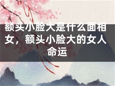 额头小脸大是什么面相女，额头小脸大的女人命运