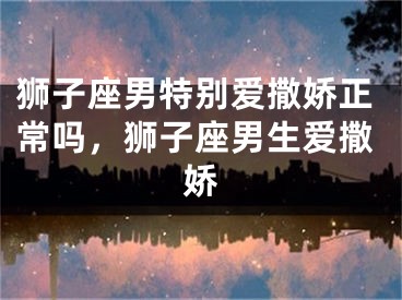 狮子座男特别爱撒娇正常吗，狮子座男生爱撒娇