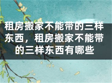 租房搬家不能带的三样东西，租房搬家不能带的三样东西有哪些