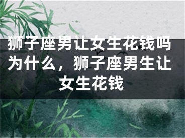 狮子座男让女生花钱吗为什么，狮子座男生让女生花钱