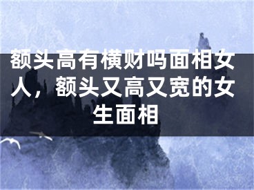 额头高有横财吗面相女人，额头又高又宽的女生面相