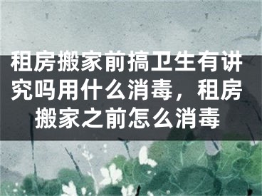 租房搬家前搞卫生有讲究吗用什么消毒,租房搬家之前怎么消毒