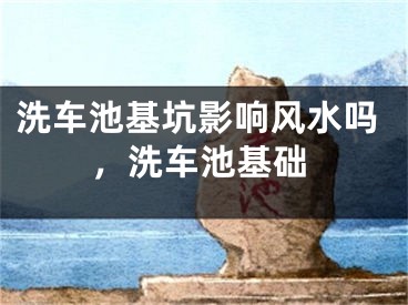 洗车池基坑影响风水吗，洗车池基础