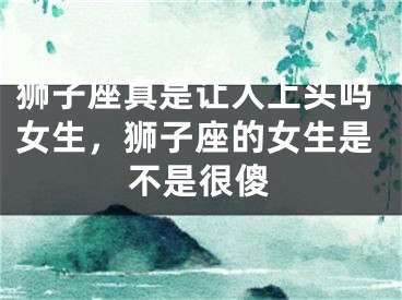 狮子座真是让人上头吗女生，狮子座的女生是不是很傻