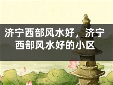 济宁西部风水好，济宁西部风水好的小区
