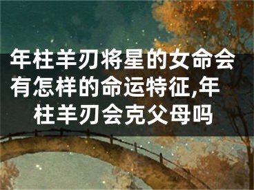 年柱羊刃将星的女命会有怎样的命运特征,年柱羊刃会克父母吗