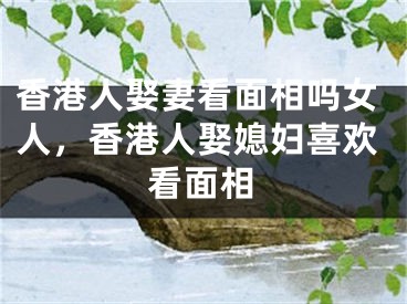 香港人娶妻看面相吗女人，香港人娶媳妇喜欢看面相