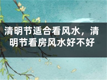 清明节适合看风水，清明节看房风水好不好