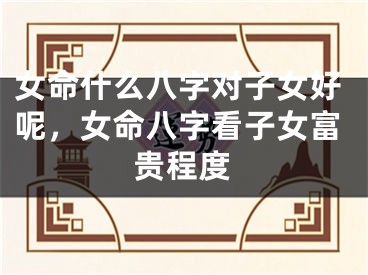 女命什么八字对子女好呢，女命八字看子女富贵程度