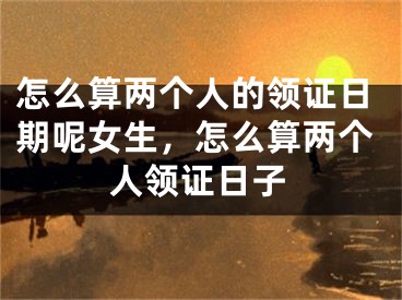 怎么算两个人的领证日期呢女生，怎么算两个人领证日子