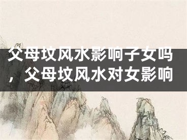 父母坟风水影响子女吗，父母坟风水对女影响