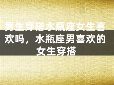 男生穿搭水瓶座女生喜欢吗，水瓶座男喜欢的女生穿搭