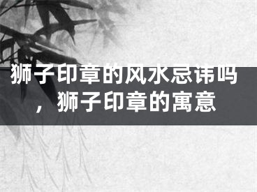 狮子印章的风水忌讳吗，狮子印章的寓意