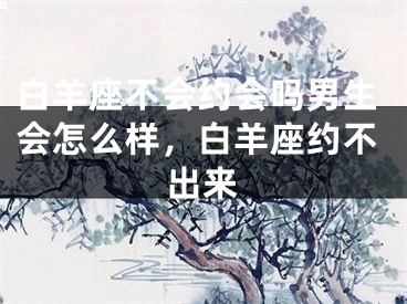 白羊座不会约会吗男生会怎么样，白羊座约不出来