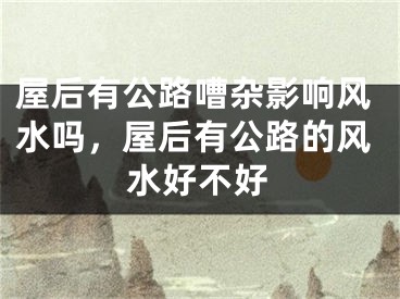 屋后有公路嘈杂影响风水吗，屋后有公路的风水好不好