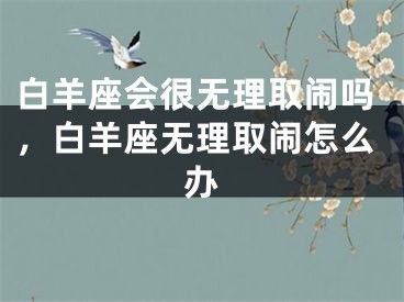 白羊座会很无理取闹吗，白羊座无理取闹怎么办