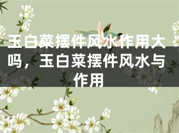 玉白菜摆件风水作用大吗，玉白菜摆件风水与作用